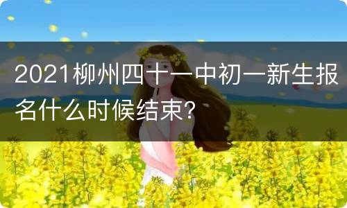 2021柳州四十一中初一新生报名什么时候结束？