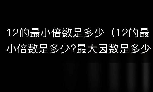 12的最小倍数是多少（12的最小倍数是多少?最大因数是多少?）