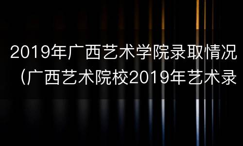 2019年广西艺术学院录取情况（广西艺术院校2019年艺术录取线）