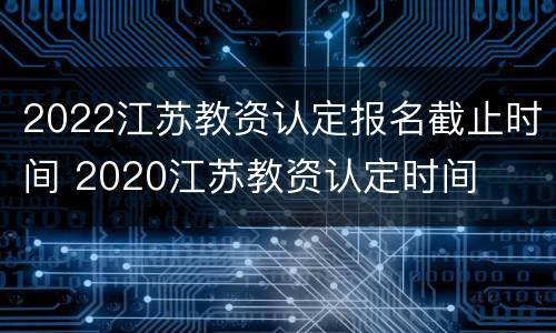 2022江苏教资认定报名截止时间 2020江苏教资认定时间