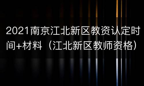 2021南京江北新区教资认定时间+材料（江北新区教师资格）