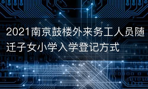 2021南京鼓楼外来务工人员随迁子女小学入学登记方式