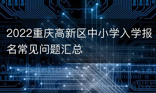 2022重庆高新区中小学入学报名常见问题汇总
