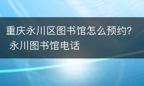 重庆永川区图书馆怎么预约？ 永川图书馆电话