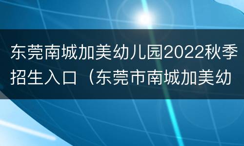 东莞南城加美幼儿园2022秋季招生入口（东莞市南城加美幼儿园）