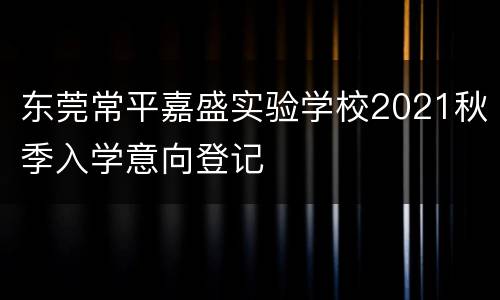 东莞常平嘉盛实验学校2021秋季入学意向登记