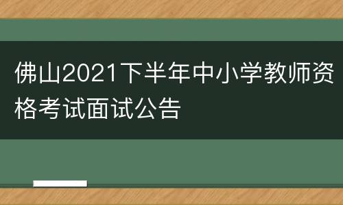 佛山2021下半年中小学教师资格考试面试公告