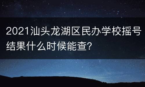 2021汕头龙湖区民办学校摇号结果什么时候能查？