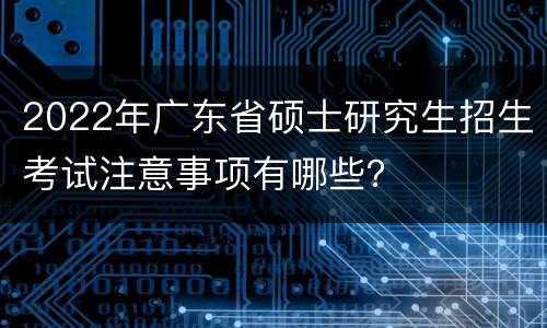 2022年广东省硕士研究生招生考试注意事项有哪些？