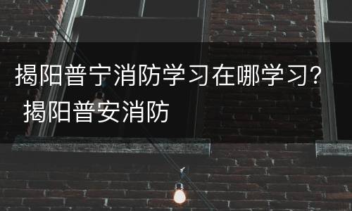 揭阳普宁消防学习在哪学习？ 揭阳普安消防