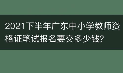 2021下半年广东中小学教师资格证笔试报名要交多少钱？