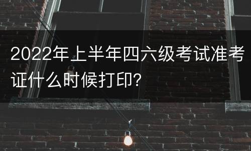 2022年上半年四六级考试准考证什么时候打印？