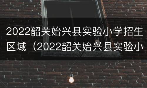 2022韶关始兴县实验小学招生区域（2022韶关始兴县实验小学招生区域范围）