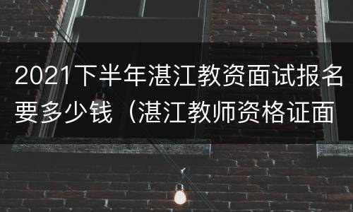2021下半年湛江教资面试报名要多少钱（湛江教师资格证面试时间）