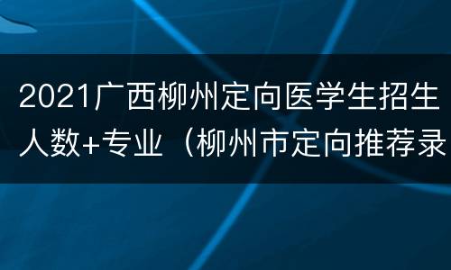 2021广西柳州定向医学生招生人数+专业（柳州市定向推荐录取情况）
