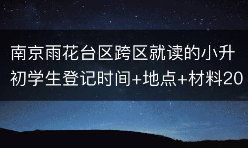 南京雨花台区跨区就读的小升初学生登记时间+地点+材料2022