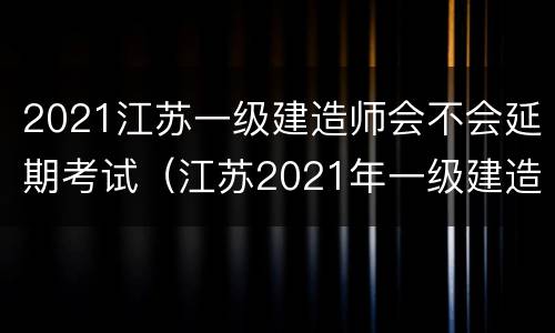 2021江苏一级建造师会不会延期考试（江苏2021年一级建造师考试推迟）