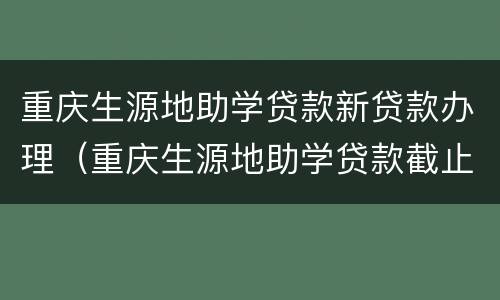 重庆生源地助学贷款新贷款办理（重庆生源地助学贷款截止时间）