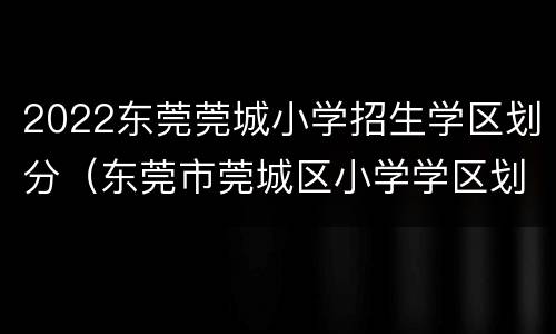 2022东莞莞城小学招生学区划分（东莞市莞城区小学学区划分）