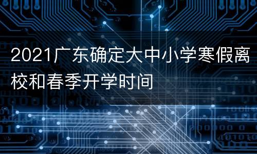 2021广东确定大中小学寒假离校和春季开学时间