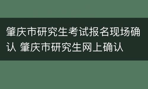 肇庆市研究生考试报名现场确认 肇庆市研究生网上确认