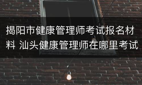 揭阳市健康管理师考试报名材料 汕头健康管理师在哪里考试