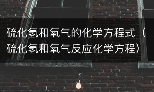 硫化氢和氧气的化学方程式（硫化氢和氧气反应化学方程）