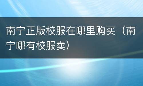 南宁正版校服在哪里购买（南宁哪有校服卖）