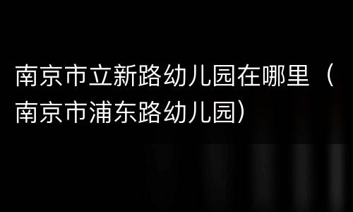 南京市立新路幼儿园在哪里（南京市浦东路幼儿园）