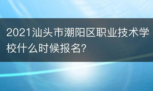 2021汕头市潮阳区职业技术学校什么时候报名？