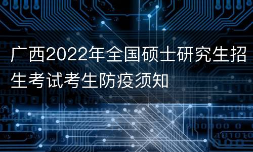 广西2022年全国硕士研究生招生考试考生防疫须知