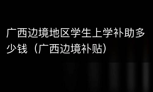 广西边境地区学生上学补助多少钱（广西边境补贴）