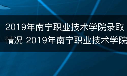 2019年南宁职业技术学院录取情况 2019年南宁职业技术学院录取情况