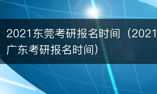 2021东莞考研报名时间（2021广东考研报名时间）
