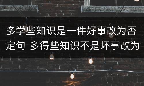 多学些知识是一件好事改为否定句 多得些知识不是坏事改为肯定句