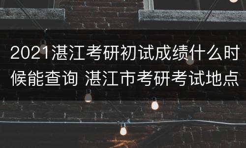 2021湛江考研初试成绩什么时候能查询 湛江市考研考试地点