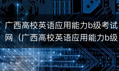 广西高校英语应用能力b级考试网（广西高校英语应用能力b级考试网址）