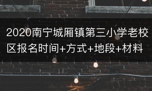 2020南宁城厢镇第三小学老校区报名时间+方式+地段+材料