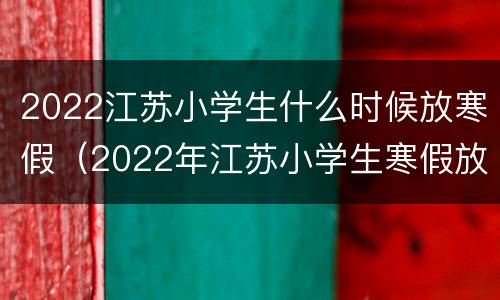 2022江苏小学生什么时候放寒假（2022年江苏小学生寒假放假时间）