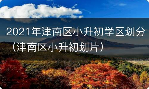 2021年津南区小升初学区划分（津南区小升初划片）