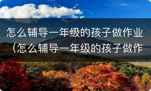 怎么辅导一年级的孩子做作业（怎么辅导一年级的孩子做作业）