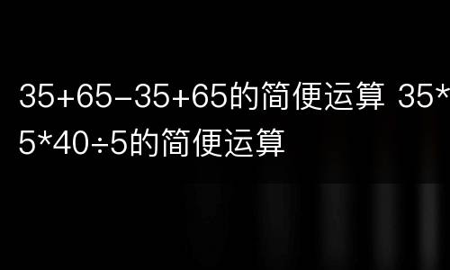 35+65-35+65的简便运算 35*65*40÷5的简便运算