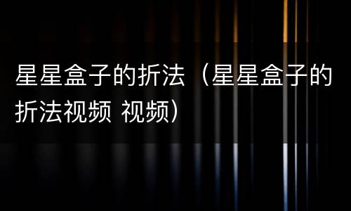 星星盒子的折法（星星盒子的折法视频 视频）