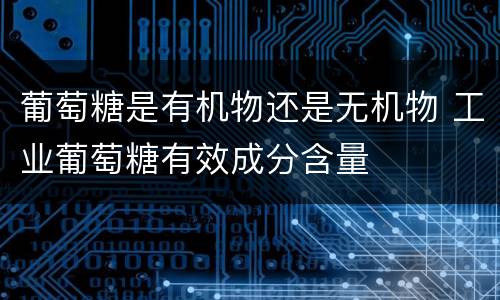 葡萄糖是有机物还是无机物 工业葡萄糖有效成分含量