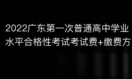 2022广东第一次普通高中学业水平合格性考试考试费+缴费方式