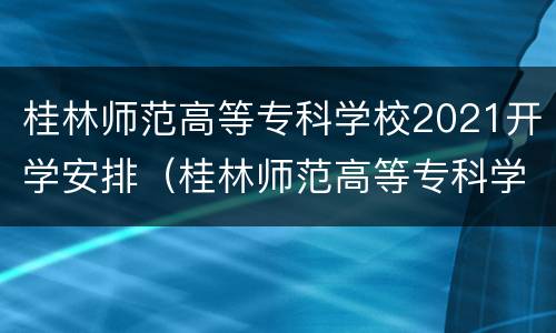 桂林师范高等专科学校2021开学安排（桂林师范高等专科学校时间表）