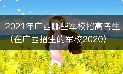 2021年广西哪些军校招高考生（在广西招生的军校2020）