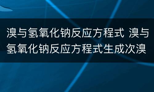 溴与氢氧化钠反应方程式 溴与氢氧化钠反应方程式生成次溴酸钠吗