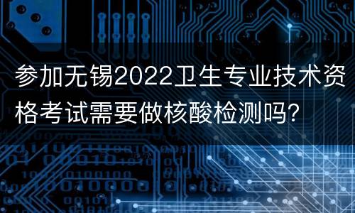 参加无锡2022卫生专业技术资格考试需要做核酸检测吗？