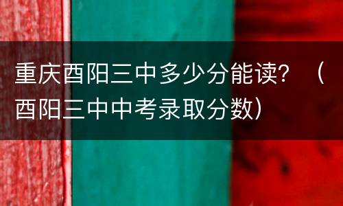 重庆酉阳三中多少分能读？（酉阳三中中考录取分数）
